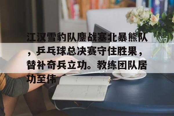 28圈体育-江汉雪豹队鏖战塞北暴熊队,乒乓球总决赛守住胜果,替补奇兵立功。教练团队居功至伟的简单介绍